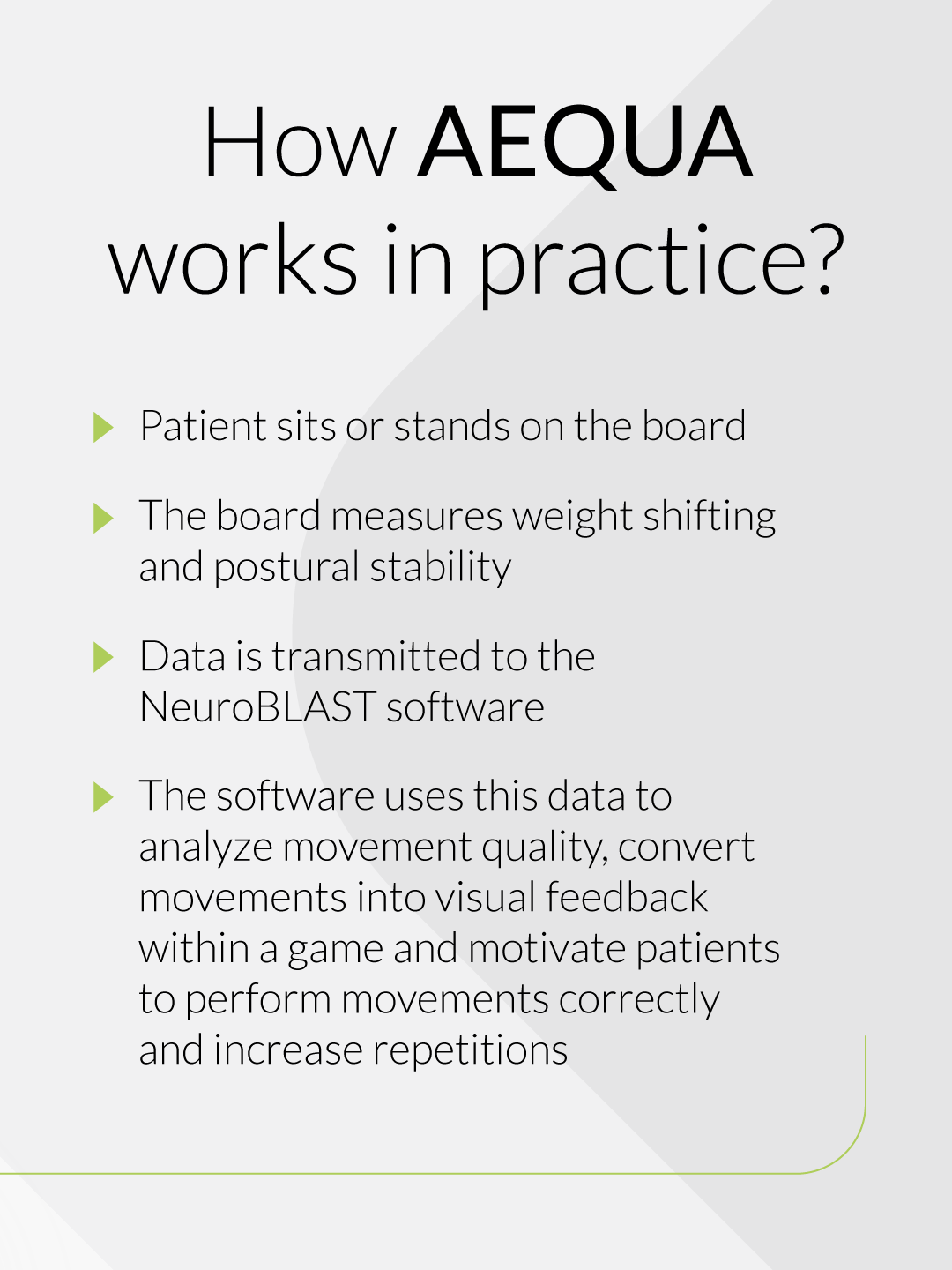 How AEQUA works in practice? Patient sits or stands on the board. The board measures weight shifting and postural stability. Data is transmitted to the NeuroBLAST software. The software uses this data to analyze movement quality, convert movements into visual feedback within a game and motivate patients to perform movements correctly and increase repetitions.